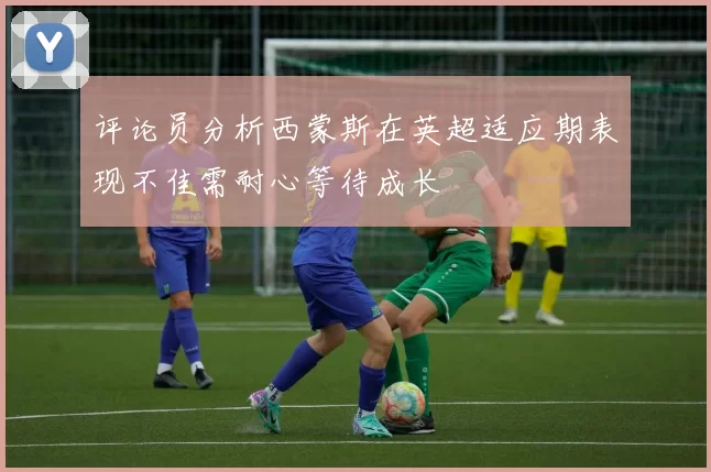 评论员分析西蒙斯在英超适应期表现不佳需耐心等待成长