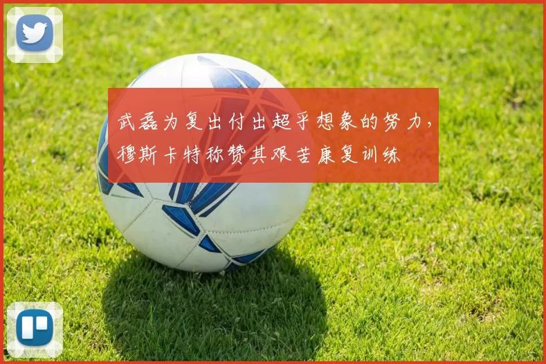 武磊为复出付出超乎想象的努力，穆斯卡特称赞其艰苦康复训练