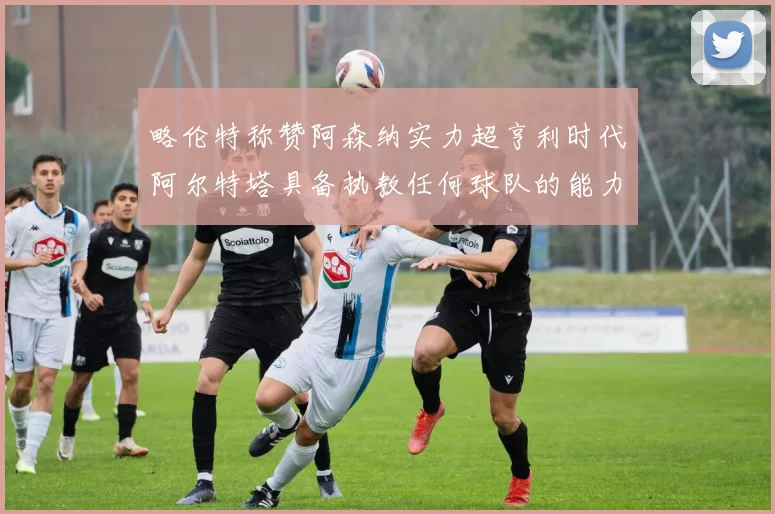 略伦特称赞阿森纳实力超亨利时代阿尔特塔具备执教任何球队的能力