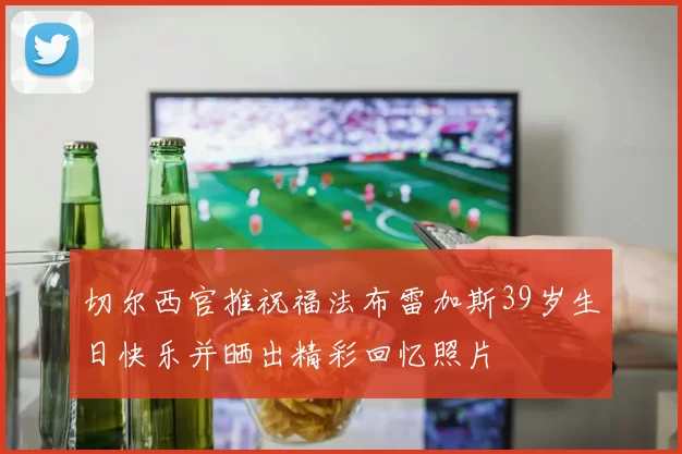 切尔西官推祝福法布雷加斯39岁生日快乐并晒出精彩回忆照片