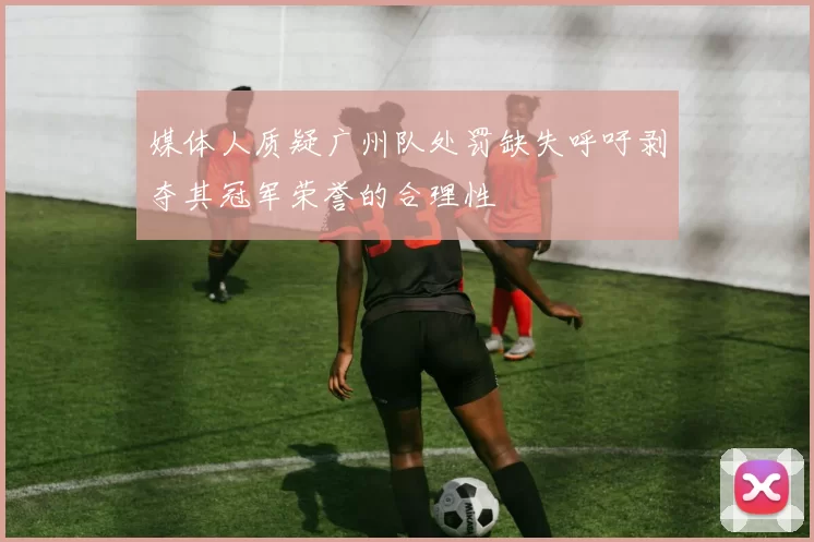 媒体人质疑广州队处罚缺失呼吁剥夺其冠军荣誉的合理性