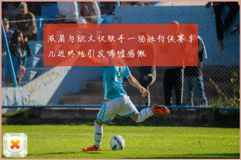 浓眉与欧文仅联手一场独行侠赛季几近终结引发唏嘘感慨
