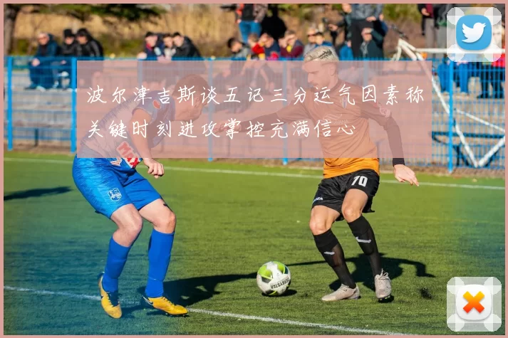 波尔津吉斯谈五记三分运气因素称关键时刻进攻掌控充满信心