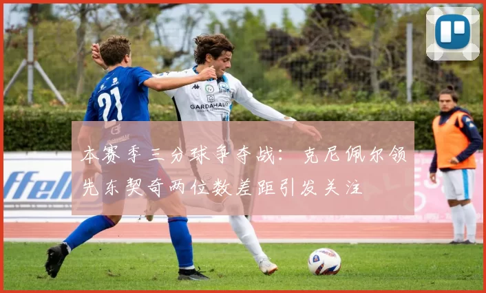 本赛季三分球争夺战：克尼佩尔领先东契奇两位数差距引发关注
