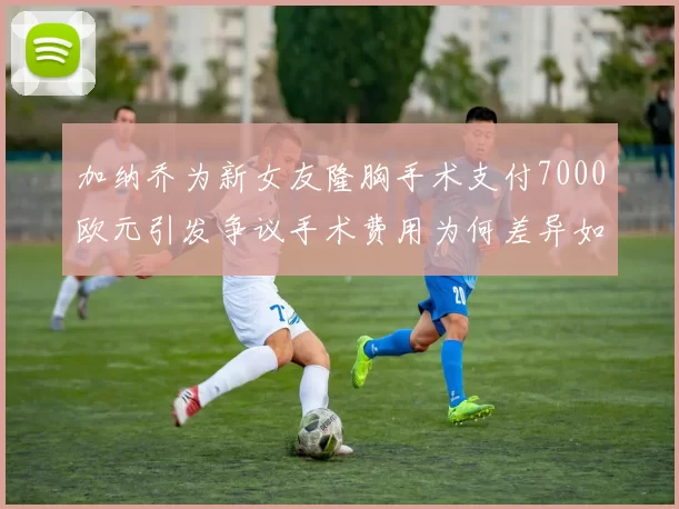 加纳乔为新女友隆胸手术支付7000欧元引发争议手术费用为何差异如此之大