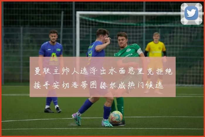 曼联主帅人选浮出水面恩里克拒绝接手安切洛蒂图赫尔成热门候选