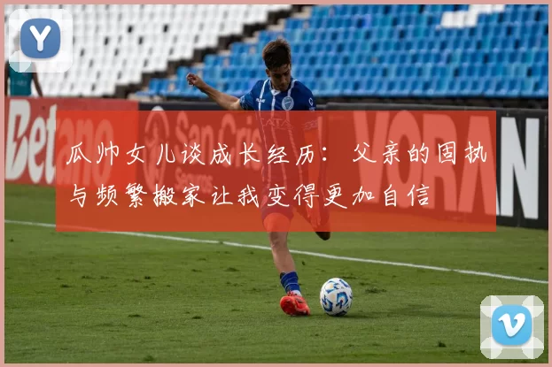 瓜帅女儿谈成长经历：父亲的固执与频繁搬家让我变得更加自信
