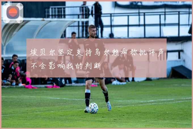 埃贝尔坚定支持乌尔赖希称批评声不会影响我的判断