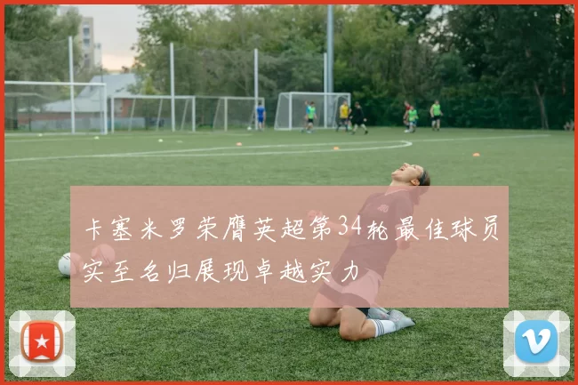 卡塞米罗荣膺英超第34轮最佳球员实至名归展现卓越实力