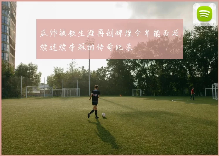瓜帅执教生涯再创辉煌今年能否延续连续夺冠的传奇纪录