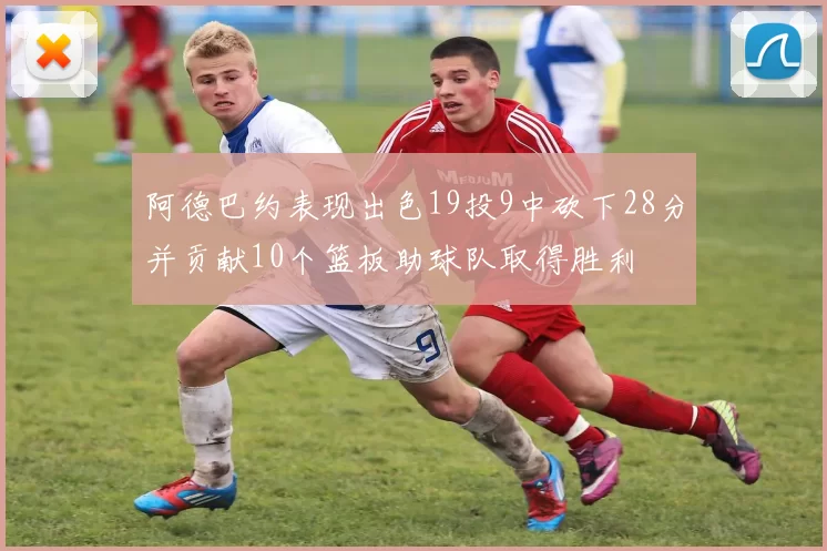 阿德巴约表现出色19投9中砍下28分并贡献10个篮板助球队取得胜利