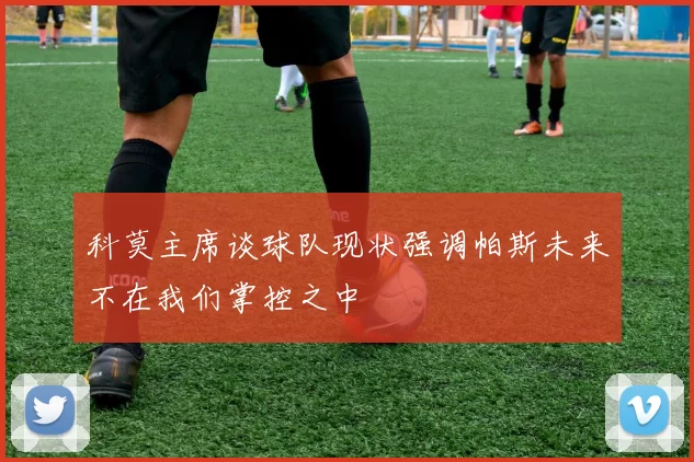科莫主席谈球队现状强调帕斯未来不在我们掌控之中