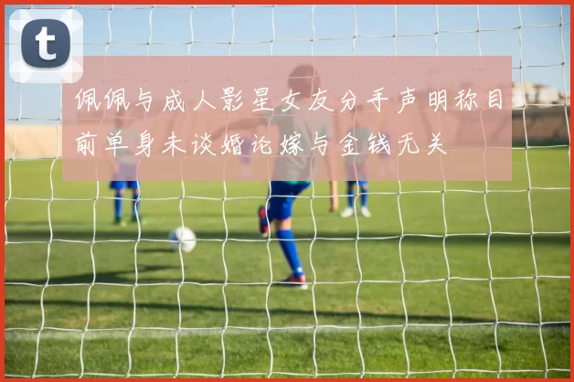 佩佩与成人影星女友分手声明称目前单身未谈婚论嫁与金钱无关