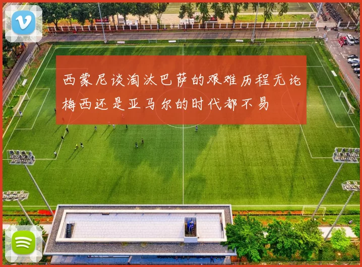 西蒙尼谈淘汰巴萨的艰难历程无论梅西还是亚马尔的时代都不易