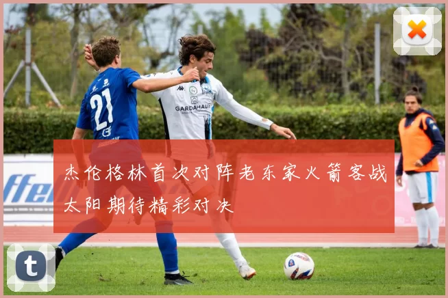 杰伦格林首次对阵老东家火箭客战太阳期待精彩对决
