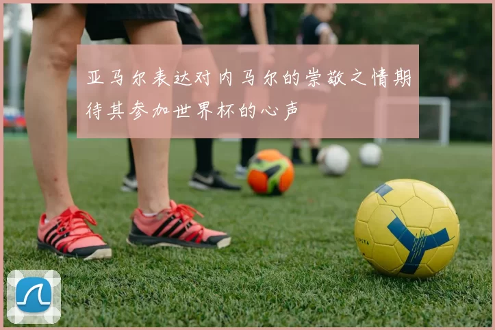 亚马尔表达对内马尔的崇敬之情期待其参加世界杯的心声