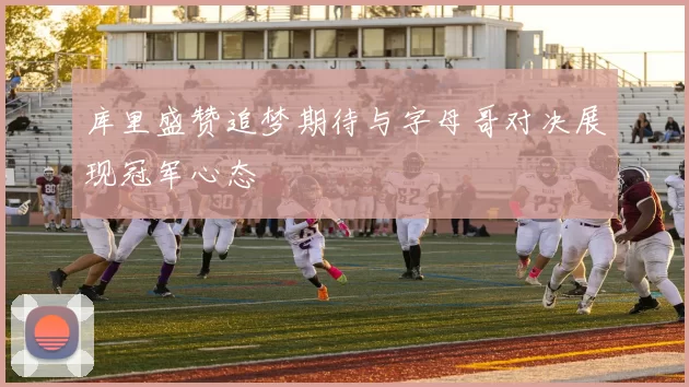 库里盛赞追梦期待与字母哥对决展现冠军心态