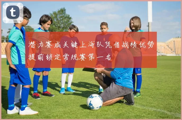 潜力赛成关键上海队凭借战绩优势提前锁定常规赛第一名