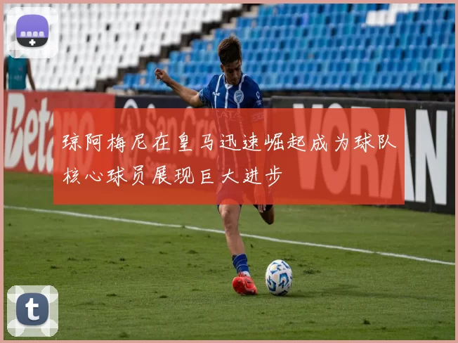 琼阿梅尼在皇马迅速崛起成为球队核心球员展现巨大进步