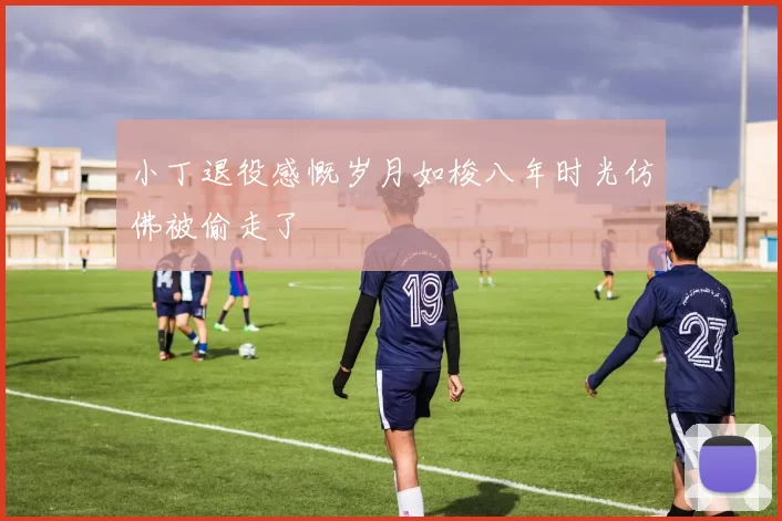 小丁退役感慨岁月如梭八年时光仿佛被偷走了
