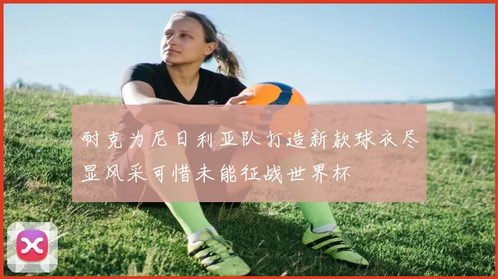 耐克为尼日利亚队打造新款球衣尽显风采可惜未能征战世界杯