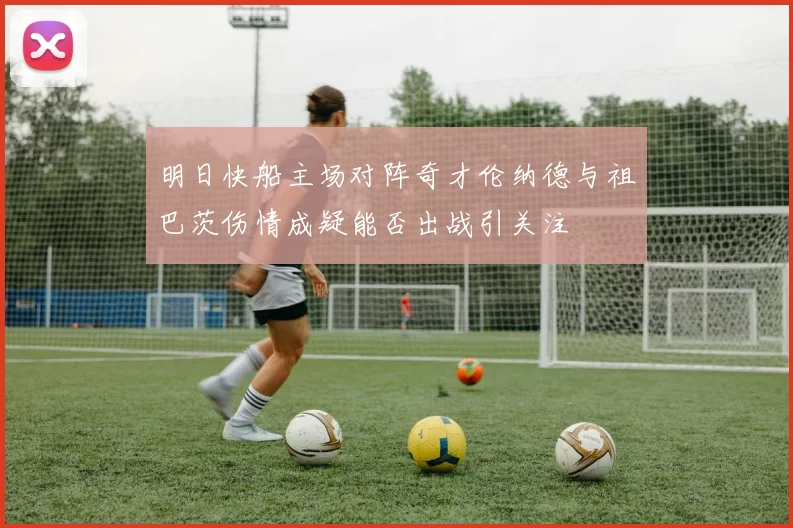 明日快船主场对阵奇才伦纳德与祖巴茨伤情成疑能否出战引关注