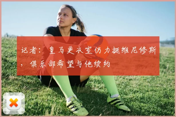 记者：皇马更衣室仍力挺维尼修斯，俱乐部希望与他续约